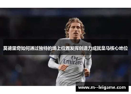 莫德里奇如何通过独特的场上位置发挥创造力成就皇马核心地位