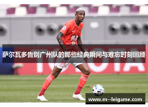 萨尔瓦多告别广州队的那些经典瞬间与难忘时刻回顾