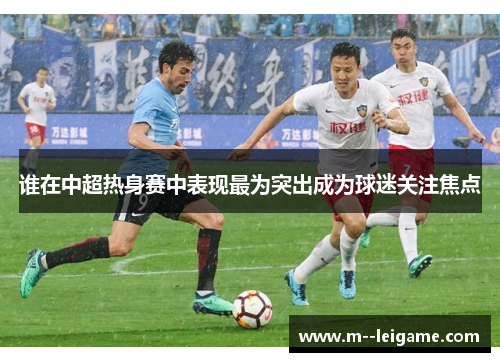 谁在中超热身赛中表现最为突出成为球迷关注焦点