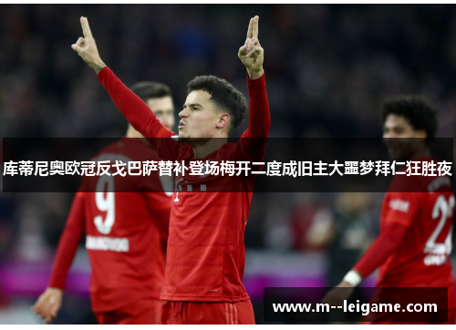 库蒂尼奥欧冠反戈巴萨替补登场梅开二度成旧主大噩梦拜仁狂胜夜