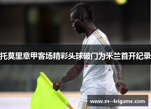 托莫里意甲客场精彩头球破门为米兰首开纪录