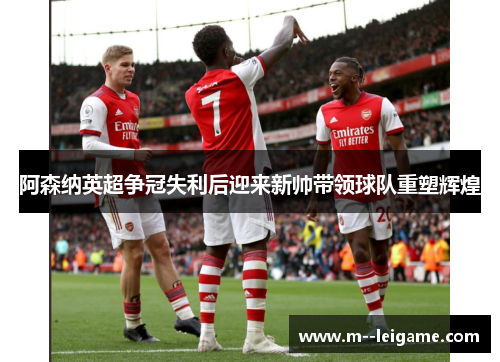 阿森纳英超争冠失利后迎来新帅带领球队重塑辉煌